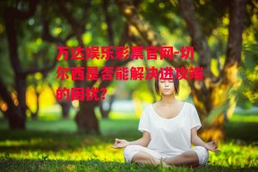 万达娱乐彩票官网-切尔西是否能解决进攻端的困扰？