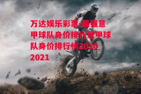 万达娱乐彩票-最强意甲球队身价排行意甲球队身价排行榜20202021